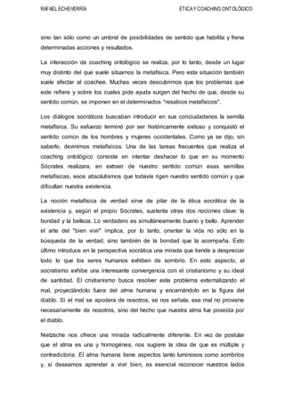 RAFAEL ECHEVERRÍA ÉTICAY COACHING ONTOLÓGICO
sino tan sólo como un umbral de posibilidades de sentido que habilita y frena
determinadas acciones y resultados.
La interacción de coaching ontológico se realiza, por lo tanto, desde un lugar
muy distinto del que suele situarnos la metafísica. Pero esta situación también
suele afectar al coachee. Muchas veces descubrimos que los problemas que
este refiere y sobre los cuales pide ayuda surgen del hecho de que, desde su
sentido común, se imponen en el determinados "resabios metafísicos".
Los diálogos socráticos buscaban introducir en sus conciudadanos la semilla
metafísica. Su esfuerzo terminó por ser históricamente exitoso y conquistó el
sentido común de los hombres y mujeres occidentales. Como ya se dijo, sin
saberlo, devinimos metafísicos. Una de las tareas frecuentes que realiza el
coaching ontológico consiste en intentar deshacer lo que en su momento
Sócrates realizara, en extraer de nuestro sentido común esas semillas
metafísicas, esos absolutismos que todavía rigen nuestro sentido común y que
dificultan nuestra existencia.
La noción metafísica de verdad sirve de pilar de la ética socrática de la
existencia y, según el propio Sócrates, sustenta otras dos nociones clave: la
bondad y la belleza. Lo verdadero es simultáneamente bueno y bello. Aprender
el arte del "bien vivir" implica, por lo tanto, orientar la vida no sólo en la
búsqueda de la verdad, sino también de la bondad que la acompaña. Esto
último introduce en la perspectiva socrática una mirada que tiende a despreciar
todo lo que los seres humanos exhiben de sombrío. En esto aspecto, el
socratismo exhibe una interesante convergencia con el cristianismo y su ideal
de santidad. El cristianismo busca resolver este problema externalizando el
mal, proyectándolo fuera del alma humana y encarnándolo en la figura del
diablo. Si el mal se apodera de nosotros, se nos señala, ese mal no proviene
necesariamente de nosotros, sino del hecho que nuestra alma fue poseída por
el diablo.
Nietzsche nos ofrece una mirada radicalmente diferente. En vez de postular
que el alma es una y homogénea, nos sugiere la idea de que es múltiple y
contradictoria. El alma humana tiene aspectos tanto luminosos como sombríos
y, si deseamos aprender a vivir bien, es esencial reconocer nuestros lados
 