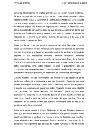 RAFAEL ECHEVERRÍA ÉTICAY COACHING ONTOLÓGICO
sombríos. Reconocerlos no implica permitir que ellos guíen nuestra existencia.
El alma requiere de un orden, y todo orden, como hemos planteado, debe
necesariamente excluir y subordinar. Sócrates, según Nietzsche, vivió acosado
por sus propios aspectos sombríos y dándoles permanentemente la espalda.
Su filosofía implica una suerte de negación de sí mismo, un intento tan vano
como desesperado por curar su alma de sus dimensiones sombrías de las que
él arrancaba. Su filosofía termina siendo, por lo tanto, un producto aberrante de
negación de sí mismo y, en último término, de oposición a la vida, a la
existencia tal como nos es dada.
Aquel que lucha contra sus propios monstruos, nos dice Nietzsche, corre el
riesgo de convertirse en uno. Abundan en la actualidad ejemplos de personas
que por imponerse a la fuerza un supuesto camino de santidad y por darle la
espalda a sus respectivas sombras, terminan realizando increíbles
aberraciones. Ha sido el caso reciente de varios sacerdotes de la Iglesia
Católica. Lo importante a este respecto no es sólo el enjuiciamiento moral de
estas situaciones, sino poder indagar en ellas y preguntarnos por las
condiciones que conducen a tales comportamientos cuestionables. Mientras no
entendamos la raíz de problema, no estaremos en condiciones de corregirlo.
Cuando nuestros ideales contravienen las condiciones de facticidad de la
existencia, reducimos la existencia a una sola dimensión y hacemos que esos
ideales mantengan apresada nuestra alma. Quedamos mucho más expuestos
a aquello que precisamente queremos evitar. Nietzsche invoca como ideal lo
que denomina "los seres humanos del mediodía". ¿Qué significa esta
expresión? El mediodía es el momento del día en el que nuestra sombra es
más corta. Nuestra alma no podrá nunca dejar de tener sombra. Pero es
necesario, en su opinión, asumir esa sombra, reconocerla para así reducir su
tamaño y parte de su oscuridad.
Existe otra forma, según el mismo Nietzsche, en la que Sócrates reduce el
alma y la existencia humana a una sola dimensión. Ella guarda relación con el
papel que Sócrates le confiere a la razón y el profundo desprecio que manifies-
ta por el dominio emocional y corporal. Para la metafísica, como ya se dijo, lo
emocional y lo corporal no son atributos de nuestra humanidad, sino de nuestra
 