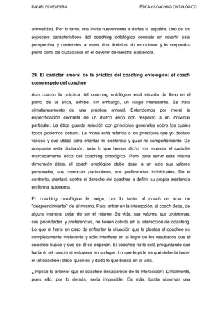 RAFAEL ECHEVERRÍA ÉTICAY COACHING ONTOLÓGICO
animalidad. Por lo tanto, nos invita nuevamente a darles la espalda. Uno de los
aspectos característicos del coaching ontológico consiste en revertir esta
perspectiva y conferirles a estos dos ámbitos -lo emocional y lo corporal—
plena carta de ciudadanía en el devenir de nuestra existencia.
29. El carácter amoral de la práctica del coaching ontológico: el coach
como espejo del coachee
Aun cuando la práctica del coaching ontológico está situada de lleno en el
plano de la ética, exhibe, sin embargo, un rasgo interesante. Se trata
simultáneamente de una práctica amoral. Entendemos por moral la
especificación concreta de un marco ético con respecto a un individuo
particular. La ética guarda relación con principios generales sobre los cuales
todos podemos debatir. La moral está referida a los principios que yo declaro
válidos y que utilizo para orientar mi existencia y guiar mi comportamiento. De
aceptarse esta distinción, todo lo que hemos dicho nos muestra el carácter
marcadamente ético del coaching ontológico. Pero para servir esta misma
dimensión ética, el coach ontológico debe dejar a un lado sus valores
personales, sus creencias particulares, sus preferencias individuales. De lo
contrario, atentará contra el derecho del coachee a definir su propia existencia
en forma autónoma.
El coaching ontológico le exige, por lo tanto, al coach un acto de
"desprendimiento" de sí mismo. Para entrar en la interacción, el coach debe, de
alguna manera, dejar de ser él mismo. Su vida, sus valores, sus problemas,
sus prioridades y preferencias, no tienen cabida en la interacción de coaching.
Lo que él haría en caso de enfrentar la situación que le plantea el coachee es
completamente irrelevante y sólo interfiere en el logro de los resultados que el
coachee busca y que de él se esperan. El coachee no le está preguntando qué
haría él (el coach) si estuviera en su lugar. Lo que le pide es qué debería hacer
él (el coachee) dado quien es y dado lo que busca en la vida.
¿Implica lo anterior que el coachee desaparece de la interacción? Difícilmente,
pues ello, por lo demás, sería imposible. Es más, basta observar una
 