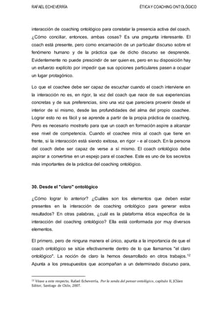 RAFAEL ECHEVERRÍA ÉTICAY COACHING ONTOLÓGICO
interacción de coaching ontológico para constatar la presencia activa del coach.
¿Cómo conciliar, entonces, ambas cosas? Es una pregunta interesante. El
coach está presente, pero como encarnación de un particular discurso sobre el
fenómeno humano y de la práctica que de dicho discurso se desprende.
Evidentemente no puede prescindir de ser quien es, pero en su disposición hay
un esfuerzo explícito por impedir que sus opciones particulares pasen a ocupar
un lugar protagónico.
Lo que el coachee debe ser capaz de escuchar cuando el coach interviene en
la interacción no es, en rigor, la voz del coach que nace de sus experiencias
concretas y de sus preferencias, sino una voz que pareciera provenir desde el
interior de sí mismo, desde las profundidades del alma del propio coachee.
Lograr esto no es fácil y se aprende a partir de la propia práctica de coaching.
Pero es necesario mostrarlo para que un coach en formación aspire a alcanzar
ese nivel de competencia. Cuando el coachee mira al coach que tiene en
frente, si la interacción está siendo exitosa, en rigor - e al coach. En la persona
del coach debe ser capaz de verse a sí mismo. El coach ontológico debe
aspirar a convertirse en un espejo para el coachee. Este es uno de los secretos
más importantes de la práctica del coaching ontológico.
30. Desde el "claro" ontológico
¿Cómo lograr lo anterior? ¿Cuáles son los elementos que deben estar
presentes en la interacción de coaching ontológico para generar estos
resultados? En otras palabras, ¿cuál es la plataforma ética específica de la
interacción del coaching ontológico? Ella está conformada por muy diversos
elementos.
El primero, pero de ninguna manera el único, apunta a la importancia de que el
coach ontológico se sitúe efectivamente dentro de lo que llamamos "el claro
ontológico". La noción de claro la hemos desarrollado en otros trabajos.12
Apunta a los presupuestos que acompañan a un determinado discurso para,
12 Véase a este respecto, Rafael Echeverría, Por la senda del pensar ontológico, capítulo II, JCSáez
Editor, Santiago de Chile, 2007.
 