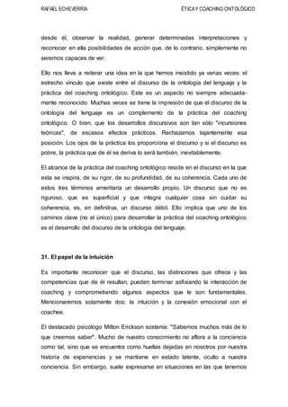 RAFAEL ECHEVERRÍA ÉTICAY COACHING ONTOLÓGICO
desde él, observar la realidad, generar determinadas interpretaciones y
reconocer en ella posibilidades de acción que, de lo contrario, simplemente no
seremos capaces de ver.
Ello nos lleva a reiterar una idea en la que hemos insistido ya varias veces: el
estrecho vínculo que existe entre el discurso de la ontología del lenguaje y la
práctica del coaching ontológico. Este es un aspecto no siempre adecuada-
mente reconocido. Muchas veces se tiene la impresión de que el discurso de la
ontología del lenguaje es un complemento de la práctica del coaching
ontológico. O bien, que los desarrollos discursivos son tan sólo "incursiones
teóricas", de escasos efectos prácticos. Rechazamos tajantemente esa
posición. Los ojos de la práctica los proporciona el discurso y si el discurso es
pobre, la práctica que de él se deriva lo será también, inevitablemente.
El alcance de la práctica del coaching ontológico reside en el discurso en la que
esta se inspira, de su rigor, de su profundidad, de su coherencia. Cada uno de
estos tres términos ameritaría un desarrollo propio. Un discurso que no es
riguroso, que es superficial y que integra cualquier cosa sin cuidar su
coherencia, es, en definitiva, un discurso débil. Ello implica que uno de los
caminos clave (no el único) para desarrollar la práctica del coaching ontológico
es el desarrollo del discurso de la ontología del lenguaje.
31. El papel de la intuición
Es importante reconocer que el discurso, las distinciones que ofrece y las
competencias que de él resultan, pueden terminar asfixiando la interacción de
coaching y comprometiendo algunos aspectos que le son fundamentales.
Mencionaremos solamente dos: la intuición y la conexión emocional con el
coachee.
El destacado psicólogo Milton Erickson sostenía: "Sabemos muchos más de lo
que creemos saber". Mucho de nuestro conocimiento no aflora a la conciencia
como tal, sino que se encuentra como huellas dejadas en nosotros por nuestra
historia de experiencias y se mantiene en estado latente, oculto a nuestra
conciencia. Sin embargo, suele expresarse en situaciones en las que tenemos
 