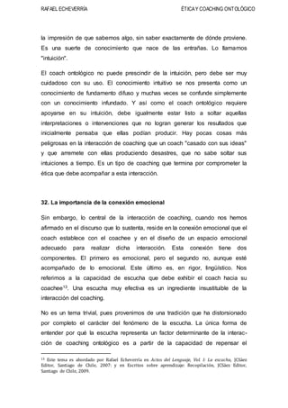 RAFAEL ECHEVERRÍA ÉTICAY COACHING ONTOLÓGICO
la impresión de que sabemos algo, sin saber exactamente de dónde proviene.
Es una suerte de conocimiento que nace de las entrañas. Lo llamamos
"intuición".
El coach ontológico no puede prescindir de la intuición, pero debe ser muy
cuidadoso con su uso. El conocimiento intuitivo se nos presenta como un
conocimiento de fundamento difuso y muchas veces se confunde simplemente
con un conocimiento infundado. Y así como el coach ontológico requiere
apoyarse en su intuición, debe igualmente estar listo a soltar aquellas
interpretaciones o intervenciones que no logran generar los resultados que
inicialmente pensaba que ellas podían producir. Hay pocas cosas más
peligrosas en la interacción de coaching que un coach "casado con sus ideas"
y que arremete con ellas produciendo desastres, que no sabe soltar sus
intuiciones a tiempo. Es un tipo de coaching que termina por comprometer la
ética que debe acompañar a esta interacción.
32. La importancia de la conexión emocional
Sin embargo, lo central de la interacción de coaching, cuando nos hemos
afirmado en el discurso que lo sustenta, reside en la conexión emocional que el
coach establece con el coachee y en el diseño de un espacio emocional
adecuado para realizar dicha interacción. Esta conexión tiene dos
componentes. El primero es emocional, pero el segundo no, aunque esté
acompañado de lo emocional. Este último es, en rigor, lingüístico. Nos
referimos a la capacidad de escucha que debe exhibir el coach hacia su
coachee13. Una escucha muy efectiva es un ingrediente insustituible de la
interacción del coaching.
No es un tema trivial, pues provenimos de una tradición que ha distorsionado
por completo el carácter del fenómeno de la escucha. La única forma de
entender por qué la escucha representa un factor determinante de la interac-
ción de coaching ontológico es a partir de la capacidad de repensar el
13 Este tema es abordado por Rafael Echeverría en Actos del Lenguaje, Vol. I: La escucha, JCSáez
Editor, Santiago de Chile, 2007: y en Escritos sobre aprendizaje: Recopilación, JCSáez Editor,
Santiago de Chile, 2009.
 