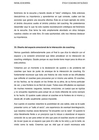RAFAEL ECHEVERRÍA ÉTICAY COACHING ONTOLÓGICO
fenómeno de la escucha y hacerlo desde el "claro" ontológico. Sólo entonces
descubrimos su importancia y aprendemos en qué consiste, cuáles son las
acciones que genera una escucha efectiva. Éste es un buen ejemplo de cómo
el ámbito discursivo auxilia el ámbito práctico del coaching. No pretendemos
desarrollar aquí lo que ha sido nuestra reconstrucción ontológica del fenómeno
de la escucha. Ese tema ha sido ampliamente abordado en otros trabajos
nuestros citados en este libro. En esta oportunidad, sólo nos interesa destacar
su importancia.
33. Diseño del espacio emocional de la interacción de coaching
Hemos guardado deliberadamente para el final lo que dice la relación con el
espacio y la conexión emocional que debe prevalecer en la interacción de
coaching ontológico. Quizás porque es aquí donde tiene mayor peso la ética en
esta práctica.
Volvamos por un momento a la declaración de quiebre o de problema del
coachee que hace de punto de arranque de la interacción de coaching. Es
fundamental reconocer que toda una historia de vida incide en las dificultades
que enfrenta el coachee para procurarse por sí mismo una salida. El coachee,
en los hechos, se ha situado en los límites de su alma, de su forma particular
de ser, y esa frontera no es fácil de cruzar. Todas esas dificultades se expresan
de muchas maneras: cegueras, razones, emociones, un cuerpo que se rigidiza
y no encuentra repertorios para actuar de un modo diferente de corno siempre
lo ha hecho. El quiebre suele colocar al coachee en la frontera de sí mismo y,
desde allí, el salto usualmente parece imposible.
Aun cuando el coachee vislumbre la posibilidad de una salida, esta se le suele
presentar como un "salto al vacío", una experiencia de eventual desintegración,
que nosotros muchas veces llamamos "el encuentro con la nada". El quiebre lo
sitúa literalmente frente a un precipicio que lo induce a abandonar el espacio
conocido de su ser para entrar en otro que para el coachee asume el carácter
de no-ser (pues es un espacio que para él o ella no ha sido) y, por lo tanto, es
vivido como la nada. Creemos que es vital que el coach reconozca esta
 