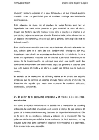 RAFAEL ECHEVERRÍA ÉTICAY COACHING ONTOLÓGICO
situación y procure colocarse en el lugar del coachee. Lo que el coach pudiera
concebir como una posibilidad para el coachee constituye una experiencia
desintegradora.
Esta situación es vivida por el coachee de varias formas, pero hay un
ingrediente que suele estar presente en gran cantidad de ellas: el miedo.
Cruzar esa frontera equivale muchas veces para el coachee a lanzarse a un
precipicio y dejarse arrastrar por el vacío. Eso da miedo y sitúa al coachee en
un espacio emocional muy precario que, por lo general, cierra la posibilidad de
la transformación.
Para diseñar esa transición a un nuevo espacio de ser, el coach debe entender
que, aunque para él o para ella sus conocimientos ontológicos son muy
importantes, ese tránsito no se produce en la esfera del conocimiento. No es a
través de argumentos y razones que el coachee suele optar finalmente por la
senda de la transformación. Lo principal para abrir esa opción serán las
condiciones emocionales que el coach sea capaz de generarle al coachee para
que este supere el miedo y se atreva a cruzar esa frontera que lo mantiene
cautivo.
El secreto de la interacción de coaching reside en el diseño del espacio
emocional que le permitirá al coachee el cruce hacia su tierra prometida y la
liberación de aquello que hasta ese momento lo mantenía sofocado,
esclavizado, constreñido.
34. El poder de la positividad emocional y el retorno a los ejes ético-
emocionales
Así como el espacio emocional es el secreto de la interacción de coaching
ontológico, la positividad emocional es el secreto al interior de ese espacio. El
poder de la interacción de coaching descansa en su positividad emocional. Ella
es la clave de los resultados exitosos y estables de la interacción. No hay
palabras suficientes para enfatizar lo que acabamos de decir. Asimismo, no hay
excusas suficientes para sacrificar el papel que le corresponde a la positividad.
Esta simplemente no es transable.
 