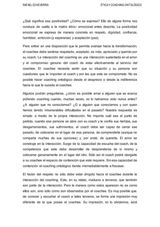 RAFAEL ECHEVERRÍA ÉTICAY COACHING ONTOLÓGICO
¿Qué significa esa positividad? ¿Cómo se expresa? Ello de alguna forma nos
conduce de vuelta a la matriz ético- emocional antes descrita. La positividad
emocional se expresa de manera concreta en respeto, dignidad, confianza,
humildad, ambición (y esperanza) y aceptación (paz).
Para entrar en una disposición que le permita avanzar hacia la transformación,
el coachee debe sentirse respetado, aceptado, es más, apreciado y querido por
su coach. La interacción del coaching es una interacción sustentada en el amor
y el compromiso genuino del coach de estar efectivamente al servicio del
coachee. El coachee necesita sentir que su situación y su persona son
cuestiones que le importan al coach y por las que este se compromete. No es
posible hacer coaching ontológico desde el desprecio o desde la indiferencia
hacia lo que le sucede al coachee.
Algunos podrán preguntarse, ¿cómo es posible amar a alguien que se acerca
pidiendo coaching cuando, muchas veces, no lo habíamos visto nunca antes?
¿A alguien que no conocíamos? ¿O a alguien que conocíamos y con quien
hemos tenido innumerables dificultades en el pasado? Nuestra respuesta es
simple: a través de la propia interacción. No importa cuál sea el punto de
partida, cuando esa persona se abre con su coach y le confía sus heridas, sus
desgarramientos, sus sufrimientos, el coach debe ser capaz de cerrar ese
pasado, de colocarse en el lugar de esa persona, de comprenderla (aunque no
comparta muchas de sus opciones) y, por ende, de quererla. El amor se
construye en la interacción. Surge de la capacidad de escucha del coach, de la
competencia que este debe desarrollar de desprenderse de sí mismo y
colocarse genuinamente en el lugar del otro. Sólo así el coach podrá otorgarle
a su coachee el espacio de contención que este requiere. Sin esa capacidad de
contención el coaching ontológico tiende irremediablemente a fracasar.
El factor del respeto no sólo debe estar dirigido hacia el coachee durante la
interacción del coaching. Este, en su relato, involucra a terceros, que también
son parte de la interacción. Pero la manera como estos aparecen no es como
ellos son, sino sólo como son observados por el coachee. Es muy posible que,
de conocer y escuchar el coach a tales terceros, se forme una impresión muy
diferente de la que posee el coachee. Su impresión, no lo olvidemos, será
 