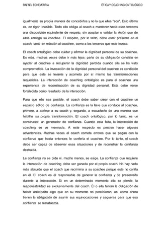 RAFAEL ECHEVERRÍA ÉTICAY COACHING ONTOLÓGICO
igualmente su propia manera de concebirlos y no lo que ellos "son". Esto último
es, en rigor, inasible. Todo ello obliga al coach a mantener hacia esos terceros
una disposición equivalente de respeto, sin aceptar o validar la visión que de
ellos entrega su coachee. El respeto, por lo tanto, debe estar presente en el
coach, tanto en relación al coachee, como a los terceros que este invoca.
El coach ontológico debe cuidar y afirmar la dignidad personal de su coachee.
Es más, muchas veces debe ir más lejos: parte de su obligación consiste en
ayudar al coachee a recuperar la dignidad perdida cuando ella se ha visto
comprometida. La invocación de la dignidad personal del coachee es condición
para que este se levante y acometa por sí mismo las transformaciones
requeridas. La interacción de coaching ontológico es para el coachee una
experiencia de reconstrucción de su dignidad personal. Esta debe verse
fortalecida como resultado de la interacción.
Para que ello sea posible, el coach debe saber crear con el coachee un
espacio sólido de confianza. La confianza es la llave que conduce al coachee,
primero, a abrirse a su coach y, segundo, a escucharlo de una manera que
habilite su propia transformación. El coach ontológico, por lo tanto, es un
constructor, un generador de confianza. Cuando esta falta, la interacción de
coaching se ve mermada. A este respecto es preciso hacer algunas
advertencias. Muchas veces el coach comete errores que se pagan con la
confianza que hasta entonces le confería el coachee. Por lo tanto, el coach
debe ser capaz de observar esas situaciones y de reconstruir la confianza
destruida.
La confianza no se pide ni, mucho menos, se exige. La confianza que requiere
la interacción de coaching debe ser ganada por el propio coach. No hay nada
más absurdo que el coach que recrimina a su coachee porque este no confia
en él. El coach es el responsable de generar la confianza y de preservarla
durante la interacción. Si en un determinado momento ella se pierde, la
responsabilidad es exclusivamente del coach. Él o ella tenían la obligación de
haber anticipado algo que en su momento no percibieron, así como ahora
tienen la obligación de asumir sus equivocaciones y cegueras para que esa
confianza se restablezca.
 