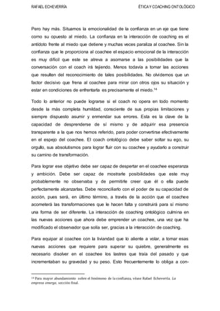 RAFAEL ECHEVERRÍA ÉTICAY COACHING ONTOLÓGICO
Pero hay más. Situamos la emocionalidad de la confianza en un eje que tiene
como su opuesto al miedo. La confianza en la interacción de coaching es el
antídoto frente al miedo que detiene y muchas veces paraliza al coachee. Sin la
confianza que le proporciona al coachee el espacio emocional de la interacción
es muy difícil que este se atreva a asomarse a las posibilidades que la
conversación con el coach irá tejiendo. Menos todavía a tomar las acciones
que resulten del reconocimiento de tales posibilidades. No olvidemos que un
factor decisivo que frena al coachee para mirar con otros ojos su situación y
estar en condiciones de enfrentarla es precisamente el miedo.14
Todo lo anterior no puede lograrse si el coach no opera en todo momento
desde la más completa humildad, consciente de sus propias limitaciones y
siempre dispuesto asumir y enmendar sus errores. Esta es la clave de la
capacidad de desprenderse de sí mismo y de adquirir esa presencia
transparente a la que nos hemos referido, para poder convertirse efectivamente
en el espejo del coachee. El coach ontológico debe saber soltar su ego, su
orgullo, sus absolutismos para lograr fluir con su coachee y ayudarlo a construir
su camino de transformación.
Para lograr ese objetivo debe ser capaz de despertar en el coachee esperanza
y ambición. Debe ser capaz de mostrarle posibilidades que este muy
probablemente no observaba y de permitirle creer que él o ella puede
perfectamente alcanzarlas. Debe reconciliarlo con el poder de su capacidad de
acción, pues será, en último término, a través de la acción que el coachee
acometerá las transformaciones que le hacen falta y construirá para sí mismo
una forma de ser diferente. La interacción de coaching ontológico culmina en
las nuevas acciones que ahora debe emprender un coachee, una vez que ha
modificado el observador que solía ser, gracias a la interacción de coaching.
Para equipar al coachee con la liviandad que lo aliente a volar, a tomar esas
nuevas acciones que requiere para superar su quiebre, generalmente es
necesario disolver en el coachee los lastres que traía del pasado y que
incrementaban su gravedad y su peso. Esto frecuentemente lo obliga a con-
14 Para mayor abundamiento sobre el fenómeno de la confianza, véase Rafael Echeverría. La
empresa emerge, sección final.
 
