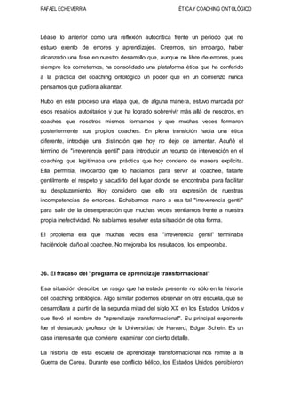 RAFAEL ECHEVERRÍA ÉTICAY COACHING ONTOLÓGICO
Léase lo anterior como una reflexión autocrítica frente un período que no
estuvo exento de errores y aprendizajes. Creemos, sin embargo, haber
alcanzado una fase en nuestro desarrollo que, aunque no libre de errores, pues
siempre los cometemos, ha consolidado una plataforma ética que ha conferido
a la práctica del coaching ontológico un poder que en un comienzo nunca
pensamos que pudiera alcanzar.
Hubo en este proceso una etapa que, de alguna manera, estuvo marcada por
esos resabios autoritarios y que ha logrado sobrevivir más allá de nosotros, en
coaches que nosotros mismos formamos y que muchas veces formaron
posteriormente sus propios coaches. En plena transición hacia una ética
diferente, introduje una distinción que hoy no dejo de lamentar. Acuñé el
término de "irreverencia gentil" para introducir un recurso de intervención en el
coaching que legitimaba una práctica que hoy condeno de manera explícita.
Ella permitía, invocando que lo hacíamos para servir al coachee, faltarle
gentilmente el respeto y sacudirlo del lugar donde se encontraba para facilitar
su desplazamiento. Hoy considero que ello era expresión de nuestras
incompetencias de entonces. Echábamos mano a esa tal "irreverencia gentil"
para salir de la desesperación que muchas veces sentíamos frente a nuestra
propia inefectividad. No sabíamos resolver esta situación de otra forma.
El problema era que muchas veces esa "irreverencia gentil" terminaba
haciéndole daño al coachee. No mejoraba los resultados, los empeoraba.
36. El fracaso del "programa de aprendizaje transformacional"
Esa situación describe un rasgo que ha estado presente no sólo en la historia
del coaching ontológico. Algo similar podemos observar en otra escuela, que se
desarrollara a partir de la segunda mitad del siglo XX en los Estados Unidos y
que llevó el nombre de "aprendizaje transformacional". Su principal exponente
fue el destacado profesor de la Universidad de Harvard, Edgar Schein. Es un
caso interesante que conviene examinar con cierto detalle.
La historia de esta escuela de aprendizaje transformacional nos remite a la
Guerra de Corea. Durante ese conflicto bélico, los Estados Unidos percibieron
 