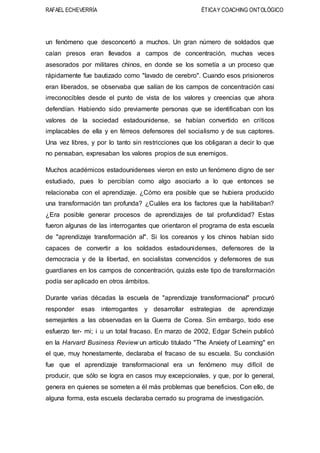 RAFAEL ECHEVERRÍA ÉTICAY COACHING ONTOLÓGICO
un fenómeno que desconcertó a muchos. Un gran número de soldados que
caían presos eran llevados a campos de concentración, muchas veces
asesorados por militares chinos, en donde se los sometía a un proceso que
rápidamente fue bautizado como "lavado de cerebro". Cuando esos prisioneros
eran liberados, se observaba que salían de los campos de concentración casi
irreconocibles desde el punto de vista de los valores y creencias que ahora
defendían. Habiendo sido previamente personas que se identificaban con los
valores de la sociedad estadounidense, se habían convertido en críticos
implacables de ella y en férreos defensores del socialismo y de sus captores.
Una vez libres, y por lo tanto sin restricciones que los obligaran a decir lo que
no pensaban, expresaban los valores propios de sus enemigos.
Muchos académicos estadounidenses vieron en esto un fenómeno digno de ser
estudiado, pues lo percibían como algo asociarlo a lo que entonces se
relacionaba con el aprendizaje. ¿Cómo era posible que se hubiera producido
una transformación tan profunda? ¿Cuáles era los factores que la habilitaban?
¿Era posible generar procesos de aprendizajes de tal profundidad? Estas
fueron algunas de las interrogantes que orientaron el programa de esta escuela
de "aprendizaje transformación al". Si los coreanos y los chinos habían sido
capaces de convertir a los soldados estadounidenses, defensores de la
democracia y de la libertad, en socialistas convencidos y defensores de sus
guardianes en los campos de concentración, quizás este tipo de transformación
podía ser aplicado en otros ámbitos.
Durante varias décadas la escuela de "aprendizaje transformacional" procuró
responder esas interrogantes y desarrollar estrategias de aprendizaje
semejantes a las observadas en la Guerra de Corea. Sin embargo, todo ese
esfuerzo ter- mi; i u un total fracaso. En marzo de 2002, Edgar Schein publicó
en la Harvard Business Review un artículo titulado "The Anxiety of Learning" en
el que, muy honestamente, declaraba el fracaso de su escuela. Su conclusión
fue que el aprendizaje transformacional era un fenómeno muy difícil de
producir, que sólo se logra en casos muy excepcionales, y que, por lo general,
genera en quienes se someten a él más problemas que beneficios. Con ello, de
alguna forma, esta escuela declaraba cerrado su programa de investigación.
 