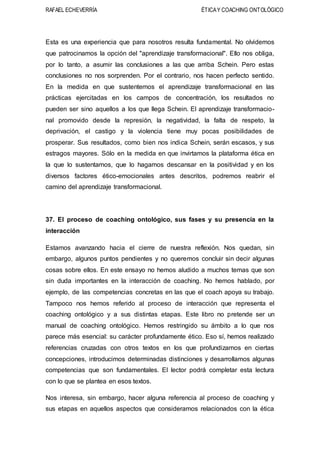 RAFAEL ECHEVERRÍA ÉTICAY COACHING ONTOLÓGICO
Esta es una experiencia que para nosotros resulta fundamental. No olvidemos
que patrocinamos la opción del "aprendizaje transformacional". Ello nos obliga,
por lo tanto, a asumir las conclusiones a las que arriba Schein. Pero estas
conclusiones no nos sorprenden. Por el contrario, nos hacen perfecto sentido.
En la medida en que sustentemos el aprendizaje transformacional en las
prácticas ejercitadas en los campos de concentración, los resultados no
pueden ser sino aquellos a los que llega Schein. El aprendizaje transformacio-
nal promovido desde la represión, la negatividad, la falta de respeto, la
deprivación, el castigo y la violencia tiene muy pocas posibilidades de
prosperar. Sus resultados, como bien nos indica Schein, serán escasos, y sus
estragos mayores. Sólo en la medida en que invirtamos la plataforma ética en
la que lo sustentamos, que lo hagamos descansar en la positividad y en los
diversos factores ético-emocionales antes descritos, podremos reabrir el
camino del aprendizaje transformacional.
37. El proceso de coaching ontológico, sus fases y su presencia en la
interacción
Estamos avanzando hacia el cierre de nuestra reflexión. Nos quedan, sin
embargo, algunos puntos pendientes y no queremos concluir sin decir algunas
cosas sobre ellos. En este ensayo no hemos aludido a muchos temas que son
sin duda importantes en la interacción de coaching. No hemos hablado, por
ejemplo, de las competencias concretas en las que el coach apoya su trabajo.
Tampoco nos hemos referido al proceso de interacción que representa el
coaching ontológico y a sus distintas etapas. Este libro no pretende ser un
manual de coaching ontológico. Hemos restringido su ámbito a lo que nos
parece más esencial: su carácter profundamente ético. Eso sí, hemos realizado
referencias cruzadas con otros textos en los que profundizamos en ciertas
concepciones, introducimos determinadas distinciones y desarrollamos algunas
competencias que son fundamentales. El lector podrá completar esta lectura
con lo que se plantea en esos textos.
Nos interesa, sin embargo, hacer alguna referencia al proceso de coaching y
sus etapas en aquellos aspectos que consideramos relacionados con la ética
 