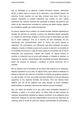 RAFAEL ECHEVERRÍA ÉTICAY COACHING ONTOLÓGICO
que se despliega en su ejercicio. Cuando formamos coaches, dedicamos
tiempo a hablar sobre el proceso de la interacción y sus distintas etapas. No
podemos formar coaches sin que ellos dominen este tema. Pero hay un
aspecto importante en nuestra enseñanza que consiste en que, cuando
estimamos que nuestros alumnos han aprendido lo anterior, les pedimos que
entren en las interacciones concretas de coaching que deben realizar, dejando
en el trasfondo aquello que acaban de aprender.
Es preciso explicar bien lo anterior. En nuestra escuela, entender cabalmente el
carácter del proceso de coaching y conocer sus diferentes etapas representa
un conjunto de distinciones dirigidas a formar el tipo de observador que debe
ser el coach ontológico. Ese es el dominio de esta enseñanza. No son
distinciones que necesariamente guíen la acción del coach durante la
interacción. No promovemos una interacción que deba realizarse con pasos
obligados. Cuando el énfasis se pone en los pasos, la atención se concentra en
la formalidad del proceso y deja de estar puesta en el coachee. No es esa la
interacción que propiciamos. Cuando ello sucede, de alguna manera se
sacrifica la contención que el coach está obligado a brindarle al coachee. La
interacción se rigidiza y pierde fluidez. Más importante que seguir determinados
pasos del proceso es preservar y fortalecer el vínculo emocional con el
coachee.
Ello no significa que la formalidad de los pasos esté ausente de la interacción.
Nuestra expectativa es que esta, de alguna forma, opere desde el trasfondo sin
distraer la atención del coach en el coachee. A medida que ganamos experien-
cia, ello se logra. Al inicio, es posible que haya momentos en los que debamos
apoyarnos en los aspectos formales del proceso. Pero nos interesa hacer
explícito que uno de los objetivos que debe alcanzar un coach ontológico
experimentado es aprender a liberarse del cautiverio de esa formalidad.
Hay una etapa del proceso en la que esta misma formalidad abandona el
trasfondo y vuelve a un primer plano. La última fase de todo proceso de
coaching -generalmente olvidada por algunas corrientes- es la evaluación de la
interacción realizada. Es una fase fundamental en el proceso de interacción de
coaching, pues le brinda al coach las mejores oportunidades de aprendizaje y
 