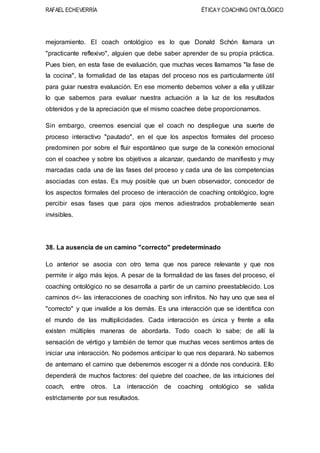RAFAEL ECHEVERRÍA ÉTICAY COACHING ONTOLÓGICO
mejoramiento. El coach ontológico es lo que Donald Schón llamara un
"practicante reflexivo", alguien que debe saber aprender de su propia práctica.
Pues bien, en esta fase de evaluación, que muchas veces llamamos "la fase de
la cocina", la formalidad de las etapas del proceso nos es particularmente útil
para guiar nuestra evaluación. En ese momento debemos volver a ella y utilizar
lo que sabemos para evaluar nuestra actuación a la luz de los resultados
obtenidos y de la apreciación que el mismo coachee debe proporcionarnos.
Sin embargo, creemos esencial que el coach no despliegue una suerte de
proceso interactivo "pautado", en el que los aspectos formales del proceso
predominen por sobre el fluir espontáneo que surge de la conexión emocional
con el coachee y sobre los objetivos a alcanzar, quedando de manifiesto y muy
marcadas cada una de las fases del proceso y cada una de las competencias
asociadas con estas. Es muy posible que un buen observador, conocedor de
los aspectos formales del proceso de interacción de coaching ontológico, logre
percibir esas fases que para ojos menos adiestrados probablemente sean
invisibles.
38. La ausencia de un camino "correcto" predeterminado
Lo anterior se asocia con otro tema que nos parece relevante y que nos
permite ir algo más lejos. A pesar de la formalidad de las fases del proceso, el
coaching ontológico no se desarrolla a partir de un camino preestablecido. Los
caminos d<- las interacciones de coaching son infinitos. No hay uno que sea el
"correcto" y que invalide a los demás. Es una interacción que se identifica con
el mundo de las multiplicidades. Cada interacción es única y frente a ella
existen múltiples maneras de abordarla. Todo coach lo sabe; de allí la
sensación de vértigo y también de temor que muchas veces sentimos antes de
iniciar una interacción. No podemos anticipar lo que nos deparará. No sabemos
de antemano el camino que deberemos escoger ni a dónde nos conducirá. Ello
dependerá de muchos factores: del quiebre del coachee, de las intuiciones del
coach, entre otros. La interacción de coaching ontológico se valida
estrictamente por sus resultados.
 