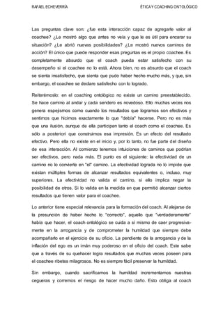 RAFAEL ECHEVERRÍA ÉTICAY COACHING ONTOLÓGICO
Las preguntas clave son: ¿fue esta interacción capaz de agregarle valor al
coachee? ¿Le mostró algo que antes no veía y que le es útil para encarar su
situación? ¿Le abrió nuevas posibilidades? ¿Le mostró nuevos caminos de
acción? El único que puede responder esas preguntas es el propio coachee. Es
completamente absurdo que el coach pueda estar satisfecho con su
desempeño si el coachee no lo está. Ahora bien, no es absurdo que el coach
se sienta insatisfecho, que sienta que pudo haber hecho mucho más, y que, sin
embargo, el coachee se declare satisfecho con lo logrado.
Reiterémoslo: en el coaching ontológico no existe un camino preestablecido.
Se hace camino al andar y cada sendero es novedoso. Ello muchas veces nos
genera espejismos como cuando los resultados que logramos son efectivos y
sentimos que hicimos exactamente lo que "debía" hacerse. Pero no es más
que una ilusión, aunque de ella participen tanto el coach como el coachee. Es
sólo a posteriori que construimos esa impresión. Es un efecto del resultado
efectivo. Pero ella no existe en el inicio y, por lo tanto, no fue parte del diseño
de esa interacción. Al comienzo tenemos intuiciones de caminos que podrían
ser efectivos, pero nada más. El punto es el siguiente: la efectividad de un
camino no lo convierte en "el" camino. La efectividad lograda no lo impide que
existan múltiples formas de alcanzar resultados equivalentes o, incluso, muy
superiores. La efectividad no valida el camino, si ello implica negar la
posibilidad de otros. Si lo valida en la medida en que permitió alcanzar ciertos
resultados que tienen valor para el coachee.
Lo anterior tiene especial relevancia para la formación del coach. Al alejarse de
la presunción de haber hecho lo "correcto", aquello que "verdaderamente"
había que hacer, el coach ontológico se cuida a sí mismo de caer progresiva-
mente en la arrogancia y de comprometer la humildad que siempre debe
acompañarlo en el ejercicio de su oficio. La pendiente de la arrogancia y de la
inflación del ego es un imán muy poderoso en el oficio del coach. Este sabe
que a través de su quehacer logra resultados que muchas veces poseen para
el coachee ribetes milagrosos. No es siempre fácil preservar la humildad.
Sin embargo, cuando sacrificamos la humildad incrementamos nuestras
cegueras y corremos el riesgo de hacer mucho daño. Esto obliga al coach
 