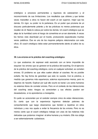 RAFAEL ECHEVERRÍA ÉTICAY COACHING ONTOLÓGICO
ontológico a procesos permanentes y rigurosos de autoexamen y al
reconocimiento de sus limitaciones. Los resultados que obtiene y que tantas
veces maravillan a otros no hacen del coach un ser superior, mejor que los
demás. En rigor, su poder no le pertenece. Es un poder que proviene de un
discurso particularmente potente y de las prácticas no menos poderosas que
resultan de él. Nada lo coloca por sobre los demás. Un coach ontológico que se
aleja de la humildad corre el riesgo de convertirse en un ser aberrante. A veces
los hemos visto deambular por el mundo, produciendo espectáculos muchas
veces patéticos. Ése es uno de los mayores peligros relacionados con este
oficio. El coach ontológico debe estar permanentemente atento al cultivo de su
ética.
39. Los errores en la práctica del coaching ontológico
Lo que acabamos de expresar está asociado con un tema imposible de
esquivar: los errores que se generan en la práctica del coaching. En el ejercicio
de la práctica del coaching ontológico, como en cualquier actividad, se cometen
errores. El problema es que ellos suelen afectar al coachee. No es posible
evitarlo. No hay forma de garantizar que esto no suceda. Con la práctica, a
medida que ganamos más experiencia, solemos equivocarnos menos, pero no
dejamos de hacerlo. Explicar por qué ello ocurre es banal. Los seres humanos
no estamos libres de cometer errores. Pero en el contexto de las interacciones
del coaching estos riesgos se acrecientan y sus efectos pueden ser
devastadores, si no aprendemos a manejarlos.
En parte se acrecientan por el carácter siempre único de estas interacciones.
Es cierto que con la experiencia logramos detectar patrones de
comportamiento que luego observamos que tienden a repetirse en otros
individuos y eso nos ayuda a evitar la frecuencia de los errores. Pero no es
menos cierto que el coach ontológico trabaja con unas de las materias más
delicadas que podamos imaginar: el alma humana y su misterio. Ello nos obliga
a ser extremadamente cuidadosos.
 