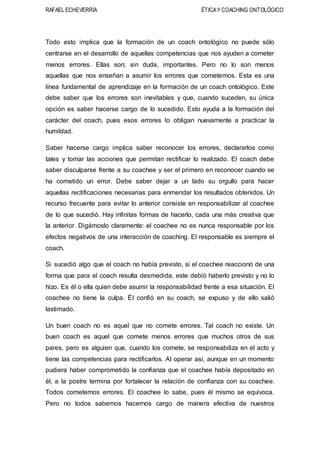 RAFAEL ECHEVERRÍA ÉTICAY COACHING ONTOLÓGICO
Todo esto implica que la formación de un coach ontológico no puede sólo
centrarse en el desarrollo de aquellas competencias que nos ayuden a cometer
menos errores. Ellas son; sin duda, importantes. Pero no lo son menos
aquellas que nos enseñan a asumir los errores que cometemos. Esta es una
línea fundamental de aprendizaje en la formación de un coach ontológico. Este
debe saber que los errores son inevitables y que, cuando suceden, su única
opción es saber hacerse cargo de lo sucedido. Esto ayuda a la formación del
carácter del coach, pues esos errores lo obligan nuevamente a practicar la
humildad.
Saber hacerse cargo implica saber reconocer los errores, declararlos como
tales y tomar las acciones que permitan rectificar lo realizado. El coach debe
saber disculparse frente a su coachee y ser el primero en reconocer cuando se
ha cometido un error. Debe saber dejar a un lado su orgullo para hacer
aquellas rectificaciones necesarias para enmendar los resultados obtenidos. Un
recurso frecuente para evitar lo anterior consiste en responsabilizar al coachee
de lo que sucedió. Hay infinitas formas de hacerlo, cada una más creativa que
la anterior. Digámoslo claramente: el coachee no es nunca responsable por los
efectos negativos de una interacción de coaching. El responsable es siempre el
coach.
Si sucedió algo que el coach no había previsto, si el coachee reaccionó de una
forma que para el coach resulta desmedida, este debió haberlo previsto y no lo
hizo. Es él o ella quien debe asumir la responsabilidad frente a esa situación. El
coachee no tiene la culpa. Él confió en su coach, se expuso y de ello salió
lastimado.
Un buen coach no es aquel que no comete errores. Tal coach no existe. Un
buen coach es aquel que comete menos errores que muchos otros de sus
pares, pero es alguien que, cuando los comete, se responsabiliza en el acto y
tiene las competencias para rectificarlos. Al operar así, aunque en un momento
pudiera haber comprometido la confianza que el coachee había depositado en
él, a la postre termina por fortalecer la relación de confianza con su coachee.
Todos cometemos errores. El coachee lo sabe, pues él mismo se equivoca.
Pero no todos sabemos hacernos cargo de manera efectiva de nuestros
 