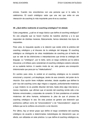 RAFAEL ECHEVERRÍA ÉTICAY COACHING ONTOLÓGICO
errores. Cuando nos encontramos con una persona que sí lo sabe, lo
celebramos. El coach ontológico sabe que una vez que entra en una
interacción de coaching lo más importante para él es su coachee.
40. ¿Qué define realmente al coaching ontológico? Un debate
Cabe preguntarse, ¿cuál es el rasgo básico que define al coaching ontológico?
Es una pregunta que se hacen muchos de nuestros alumnos y a la que
responden de distintas maneras. Básicamente, hemos detectado tres tipos de
respuestas.
Para unos, la respuesta apunta a la relación que existe entre la práctica del
coaching ontológico y el discurso de la ontología del lenguaje. El coaching
ontológico se distinguiría de otras modalidades de coaching por el hecho de
que se vale de las distinciones e interpretaciones que brinda la ontología del
lenguaje. Lo "ontológico", por lo tanto, sería un rasgo conferido por la esfera
discursiva y el énfasis para caracterizar el coaching ontológico estaría colocado
en su sustento teórico. A nuestro modo de ver, esto genera una concepción
distorsionada que peca por su "intelectualismo".
En cambio para otros, lo central en el coaching ontológico es la conexión
emocional y corporal, y el despliegue, dentro de esa conexión, del poder de la
intuición. Esa opción tiene múltiples variantes, desde aquellos que definen la
prá< tica del coaching como algo mágico o sagrado, profundamente misterioso
y cuyo misterio no es posible dilucidar del todo, hasta otros algo más laicos y
menos inspirados, que afirman que el secreto del coaching remite sólo a los
factores emocionales y corporales de conexión. Si bien postulamos el carácter
misterioso del alma humana, rechazamos la ¡dea de que el proceso de
coaching ontológico lo sea. De esta postura se genera una distorsión que
podríamos calificar como de "emocionalismo" o de "intuicionalismo", según el
énfasis que se le confiera a la emoción o a la intuición.
Por último, hay un tercer grupo que define el rasgo constitutivo del coaching
ontológico de acuerdo a determinadas metodologías de intervención que, en
efecto, son utilizadas en esta práctica. Lo que define el coaching ontológico es,
 