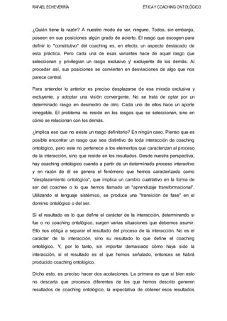 RAFAEL ECHEVERRÍA ÉTICAY COACHING ONTOLÓGICO
¿Quién tiene la razón? A nuestro modo de ver, ninguno. Todos, sin embargo,
poseen en sus posiciones algún grado de acierto. El rasgo que escogen para
definir lo "constitutivo" del coaching es, en efecto, un aspecto destacado de
esta práctica. Pero cada una de esas variantes hace de aquel rasgo que
seleccionan y privilegian un rasgo exclusivo y' excluyente de los demás. Al
proceder así, sus posiciones se convierten en desviaciones de algo que nos
parece central.
Para entender lo anterior es preciso desplazarse de esa mirada exclusiva y
excluyente, y adoptar una visión convergente. No se trata de optar por un
determinado rasgo en desmedro de otro. Cada uno de ellos hace un aporte
innegable. El problema no reside en los rasgos que se seleccionan, sino en
cómo se relacionan con los demás.
¿Implica eso que no existe un rasgo definitorio? En ningún caso. Pienso que es
posible encontrar un rasgo que sea distintivo de toda interacción de coaching
ontológico, pero este no pertenece a los elementos que caracterizan al proceso
de la interacción, sino que reside en los resultados. Desde nuestra perspectiva,
hay coaching ontológico cuando a partir de un determinado proceso interactivo
y en razón de él se genera el fenómeno que hemos caracterizado como
"desplazamiento ontológico", que implica un cambio cualitativo en la forma de
ser del coachee o lo que hemos llamado un "aprendizaje transformacional".
Utilizando el lenguaje sistémico, se produce una "transición de fase" en el
dominio ontológico o del ser.
Si el resultado es lo que define el carácter de la interacción, determinando si
fue o no coaching ontológico, surgen varias situaciones que debemos asumir.
Ello nos obliga a separar el resultado del proceso de la interacción. No es el
carácter de la interacción, sino su resultado lo que define el coaching
ontológico. Y, por lo tanto, sin importar demasiado cómo haya sido la
interacción, si el resultado es el que hemos señalado, entonces se habrá
producido coaching ontológico.
Dicho esto, es preciso hacer dos acotaciones. La primera es que si bien esto
no descarta que procesos diferentes de los que hemos descrito generen
resultados de coaching ontológico, la expectativa de obtener esos resultados
 