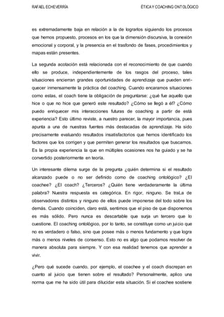 RAFAEL ECHEVERRÍA ÉTICAY COACHING ONTOLÓGICO
es extremadamente baja en relación a la de lograrlos siguiendo los procesos
que hemos propuesto, procesos en los que la dimensión discursiva, la conexión
emocional y corporal, y la presencia en el trasfondo de fases, procedimientos y
mapas están presentes.
La segunda acotación está relacionada con el reconocimiento de que cuando
ello se produce, independientemente de los rasgos del proceso, tales
situaciones encierran grandes oportunidades de aprendizaje que pueden enri-
quecer inmensamente la práctica del coaching. Cuando encaramos situaciones
como estas, el coach tiene la obligación de preguntarse: ¿qué fue aquello que
hice o que no hice que generó este resultado? ¿Cómo se llegó a él? ¿Cómo
puedo enriquecer mis interacciones futuras de coaching a partir de está
experiencia? Esto último reviste, a nuestro parecer, la mayor importancia, pues
apunta a una de nuestras fuentes más destacadas de aprendizaje. Ha sido
precisamente evaluando resultados insatisfactorios que hemos identificado los
factores que los corrigen y que permiten generar los resultados que buscamos.
Es la propia experiencia la que en múltiples ocasiones nos ha guiado y se ha
convertido posteriormente en teoría.
Un interesante dilema surge de la pregunta ¿quién determina si el resultado
alcanzado puede o no ser definido como de coaching ontológico? ¿El
coachee? ¿El coach? ¿Terceros? ¿Quién tiene verdaderamente la última
palabra? Nuestra respuesta es categórica. En rigor, ninguno. Se traLa de
observadores distintos y ninguno de ellos puede imponerse del todo sobre los
demás. Cuando coinciden, claro está, sentimos que el piso de que disponemos
es más sólido. Pero nunca es descartable que surja un tercero que lo
cuestione. El coaching ontológico, por lo tanto, se constituye como un juicio que
no es verdadero o falso, sino que posee más o menos fundamento y que logra
más o menos niveles de consenso. Esto no es algo que podamos resolver de
manera absoluta para siempre. Y con esa realidad tenemos que aprender a
vivir.
¿Pero qué sucede cuando, por ejemplo, el coachee y el coach discrepan en
cuanto al juicio que tienen sobre el resultado? Personalmente, aplico una
norma que me ha sido útil para dilucidar esta situación. Si el coachee sostiene
 