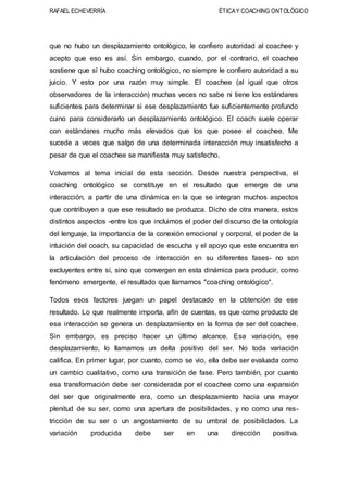 RAFAEL ECHEVERRÍA ÉTICAY COACHING ONTOLÓGICO
que no hubo un desplazamiento ontológico, le confiero autoridad al coachee y
acepto que eso es así. Sin embargo, cuando, por el contrario, el coachee
sostiene que sí hubo coaching ontológico, no siempre le confiero autoridad a su
juicio. Y esto por una razón muy simple. El coachee (al igual que otros
observadores de la interacción) muchas veces no sabe ni tiene los estándares
suficientes para determinar si ese desplazamiento fue suficientemente profundo
cuino para considerarlo un desplazamiento ontológico. El coach suele operar
con estándares mucho más elevados que los que posee el coachee. Me
sucede a veces que salgo de una determinada interacción muy insatisfecho a
pesar de que el coachee se manifiesta muy satisfecho.
Volvamos al tema inicial de esta sección. Desde nuestra perspectiva, el
coaching ontológico se constituye en el resultado que emerge de una
interacción, a partir de una dinámica en la que se integran muchos aspectos
que contribuyen a que ese resultado se produzca. Dicho de otra manera, estos
distintos aspectos -entre los que incluimos el poder del discurso de la ontología
del lenguaje, la importancia de la conexión emocional y corporal, el poder de la
intuición del coach, su capacidad de escucha y el apoyo que este encuentra en
la articulación del proceso de interacción en su diferentes fases- no son
excluyentes entre sí, sino que convergen en esta dinámica para producir, como
fenómeno emergente, el resultado que llamamos "coaching ontológico".
Todos esos factores juegan un papel destacado en la obtención de ese
resultado. Lo que realmente importa, afín de cuentas, es que como producto de
esa interacción se genera un desplazamiento en la forma de ser del coachee.
Sin embargo, es preciso hacer un último alcance. Esa variación, ese
desplazamiento, lo llamamos un delta positivo del ser. No toda variación
califica. En primer lugar, por cuanto, como se vio, ella debe ser evaluada como
un cambio cualitativo, como una transición de fase. Pero también, por cuanto
esa transformación debe ser considerada por el coachee como una expansión
del ser que originalmente era, como un desplazamiento hacia una mayor
plenitud de su ser, como una apertura de posibilidades, y no como una res-
tricción de su ser o un angostamiento de su umbral de posibilidades. La
variación producida debe ser en una dirección positiva.
 