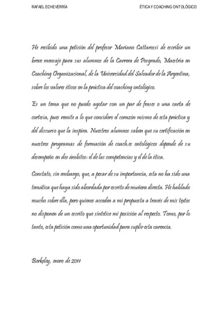 RAFAEL ECHEVERRÍA ÉTICAY COACHING ONTOLÓGICO
He recibido una petición del profesor Mariano Cattarossi de escribir un
breve mensaje para sus alumnos de la Carrera de Posgrado, Maestría en
Coaching Organizacional, de la Universidad del Salvadordela Argentina,
sobre los valores éticos en la práctica del coaching ontológico.
Es un tema que no puedo agotar con un par de frases o una carta de
cortesía, pues remite a lo que considero el corazón mismo de esta práctica y
del discurso que la inspira. Nuestros alumnos saben que su certificación en
nuestros programas de formación de coach.es ontológicos depende de su
desempeño en dos ámbitos: el delas competencias y el dela ética.
Constato, sin embargo, que, a pesar de su importancia, esta no ha sido una
temática quehaya sido abordada porescrito demuñera directa. Hehablado
mucho sobre ella, pero quienes acceden a mi propuesta a través de mis textos
no disponen de un escrito que sintetice mi posición al respecto. Tomo, por lo
tanto, esta petición como una oportunidad para supliresta carencia.
Berkeley, enero de 2011
 