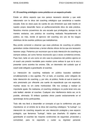 RAFAEL ECHEVERRÍA ÉTICAY COACHING ONTOLÓGICO
41. El coaching ontológico como práctica en un espacio privado
Existe un último aspecto que nos parece necesario abordar y que está
relacionado con la ética del coaching ontológico que caracteriza a nuestra
escuela. Esto es clave pues da cuenta de una dimensión que está inserta en
nuestro propio desarrollo hacia un perfeccionamiento ético de esta práctica.
Nosotros mismos provenimos de una escuela que privilegiaba, aunque no de
manera exclusiva, una práctica de coaching realizada frecuentemente en
público, es más, donde el ejercicio del coaching era uno de los rasgos
distintivos de los eventos públicos que realizábamos.
Muy pronto comencé a observar que esas prácticas de coaching en público
generaban ciertas distorsiones y tenían efectos éticos de los que era necesario
hacerse cargo. Partamos por reconocer que no toda interacción de coaching es
siempre exitosa, así como hemos reconocido que a veces cometemos errores.
Pues bien, tanto en uno como en otro caso la presencia del público ejercía en
el coach una presión inevitable para mostrar como exitoso lo que no lo era o
presentar como aciertos los errores. Ello, en desmedro del cuidado que el
coach está obligado a garantizarle al coachee.
La interacción de coaching realizada en público buscaba satisfacer
simultáneamente a dos agentes. Por un lado, al coachee, actor obligado de
toda interacción de coaching, y, por otro, al público, frente al cual el coach se
veía presionado por ofrecerle una suerte de espectáculo que era esperado,
muchas veces no sin cierta morbosidad. Ello nos condujo a realizar un
importante ajuste. De realizarse, el coaching ontológico no podía tener sino una
sola lealtad: atender al coachee. Cualquier otra interferencia debía ser, en lo
posible, eliminada. El énfasis quedaba ahora puesto exclusivamente en el
aprendizaje de los participantes.
Todo ello nos llevó a desarrollar un concepto al que le conferimos una gran
importancia en el ámbito de la ética del coaching ontológico: "la burbuja". La
interacción de coaching requería ser una interacción protegida y ese espacio
protegido, que llamamos "burbuja", había que diseñarlo. El objetivo era
garantizarle al coachee las mayores condiciones de seguridad, privacidad y
comodidad, para no exponerlo y cuidar su dignidad personal.
 
