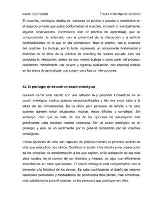 RAFAEL ECHEVERRÍA ÉTICAY COACHING ONTOLÓGICO
El coaching ontológico dejaba de realizarse en público y pasaba a constituirse en
el espacio privado que juntos conformaban el coachee, el coach y, eventualmente,
algunos observadores, convocados sólo en práctica de aprendizaje, que se
comprometían de antemano con la privacidad de la interacción y la estricta
confidencialidad de lo que en ella aconteciera. Todo lo anterior, con la anuencia
del coachee. La burbuja, por lo tanto, representa un componente fundamental y
distintivo de la ética de la práctica de coaching de nuestra escuela. Una vez
concluida la interacción, dentro de esa misma burbuja y como parte del proceso,
realizamos normalmente una severa y rigurosa evaluación, con especial énfasis
en las áreas de aprendizaje que surgen para futuras interacciones.
42. El privilegio de devenir un coach ontológico
Quisiera cerrar este escrito con una reflexión muy personal. Convertirse en un
coach ontológico implica grandes responsabilidades y ello nos exige estar a la
altura de las circunstancias. Es un oficio para personas de temple y no para
quienes quieren evitar situaciones muchas veces difíciles y complejas. Sin
embargo, creo que se trata de una de las opciones de desempeño más
gratificantes para conducir nuestra existencia. Ser un coach ontológico es un
privilegio y esto es un sentimiento por lo general compartido por los coaches
ontológicos.
Pocas opciones de vida son capaces de proporcionarnos el profundo sentido de
vida que este oficio nos ofrece. Contribuir a ayudar a los demás en la consecución
de los procesos de transformación a los que aspiran, en la realización de sus más
altos ideales, en el camino de ser distintos y mejores, es algo que difícilmente
encontramos en otros quehaceres. El coach ontológico está comprometido con el
bienestar y la felicidad de los demás. Se sabe contribuyente al diseño de mejores
relaciones personales y modalidades de convivencia más plenas, más armónicas,
más satisfactorias para el conjunto de las personas que participan en ellas.
 