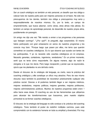 RAFAEL ECHEVERRÍA ÉTICAY COACHING ONTOLÓGICO
Ser un coach ontológico es también un reto personal, un desafío que nos obliga a
colocar todo de nuestra parte para ser mejores personas en el futuro. No sólo nos
preocupamos de los demás, también nos obliga a preocuparnos muy seria y
responsablemente de nosotros mismos. Es, por lo tanto, un campo de
emprendimiento, que busca plasmar, como obras, otras almas más plenas. Es
también un campo de aprendizaje personal, de desarrollo de nuestra propia alma,
posiblemente sin parangón.
Un amigo me dijo una vez: "Me resisto a enviar a tus programas a las personas
que trabajan conmigo". "¿Por qué?", le pregunté, algo sorprendido. El mismo
había participado con gran entusiasmo en varios de nuestros programas y los
conocía muy bien. "Porque luego que pasen por ellos, me temo que querrán
convertirse en coaches ontológicos. Es lo que observo que sucede con tantos de
tus participantes. Y yo no necesito sólo coaches ontológicos en mi empresa.
Necesito gerentes, contadores, ingenieros, vendedores." En un primer momento,
sentí que no tenía cómo responderle. De alguna manera, algo de razón le
otorgaba a lo que me decía. Pero luego recapacité y pensé que se equivocaba,
qüe lo que me planteaba no era del todo cierto.
Desde el discurso de la ontología del lenguaje, es cierto, nace la práctica del
coaching ontológico y ella constituye un oficio muy atractivo. Pero de ese mismo
discurso nace también la posibilidad de reconstruir prácticamente cualquier otra
práctica social. Gracias a él podemos también llegar a ser mejores médicos,
mejores vendedores, mejores políticos, mejores gerentes, mejores profesores,
mejores administradores públicos. Muchos de nuestros programas están orien- !
arlos hacia esas áreas. El coaching es una de las herramientas que utilizamos
para alcanzar las transformaciones que buscamos, pero nuestro objetivo
primordial no es formar coaches ontológicos.
El discurso de la ontología del lenguaje no sólo conduce a la: práctica del coaching
ontológico. Tiene también el poder de redefinir múltiples caminos, pues está
comprometido con la existencia humana en toda su amplitud y diversidad. Por muy
 