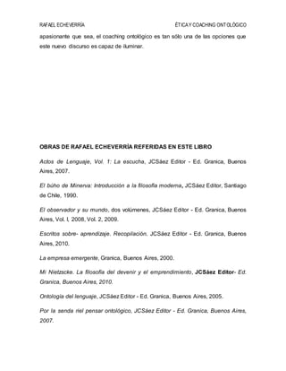 RAFAEL ECHEVERRÍA ÉTICAY COACHING ONTOLÓGICO
apasionante que sea, el coaching ontológico es tan sólo una de las opciones que
este nuevo discurso es capaz de iluminar.
OBRAS DE RAFAEL ECHEVERRÍA REFERIDAS EN ESTE LIBRO
Actos de Lenguaje, Vol. 1: La escucha, JCSáez Editor - Ed. Granica, Buenos
Aires, 2007.
El búho de Minerva: Introducción a la filosofía moderna, JCSáez Editor, Santiago
de Chile, 1990.
El observador y su mundo, dos volúmenes, JCSáez Editor - Ed. Granica, Buenos
Aires, Vol. I, 2008, Vol. 2, 2009.
Escritos sobre- aprendizaje. Recopilación. JCSáez Editor - Ed. Granica, Buenos
Aires, 2010.
La empresa emergente, Granica, Buenos Aires, 2000.
Mi Nietzscke. La filosofía del devenir y el emprendimiento, JCSáez Editor- Ed.
Granica, Buenos Aires, 2010.
Ontología del lenguaje, JCSáez Editor - Ed. Granica, Buenos Aires, 2005.
Por la senda riel pensar ontológico, JCSáez Editor - Ed. Granica, Buenos Aires,
2007.
 