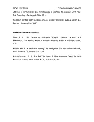 RAFAEL ECHEVERRÍA ÉTICAY COACHING ONTOLÓGICO
¿Qué es el ser humano ? Una mirada desde la ontología del lenguaje, DVD, New-
field Consulting, Santiago de Chile, 2010.
Raíces de sentido: sobre egipcios, griegos judíos y cristianos, JCSáez Editor - Ed.
Granica, Buenos Aires, 2007.
OBRAS DE OTROS AUTORES
Mayr, Ernst: "The Growth of Biological Thought: Diversity, Evolution and
Inheritance", The Belknap Press of Harvard University Press, Cambridge, Mass.,
1982.
Kandel, Eric R.: In Search of Memory: The Emergeiice of a New Science of Mind,
W.W. Norton & Co„ Nueva York, 2006.
Ramachandran, V. S.: The Tell-Tale Brain: A Neuroscientist's Quest for Wiat
Makes Us Human, W.W. Norton & Co., Nueva York, 2011.
 