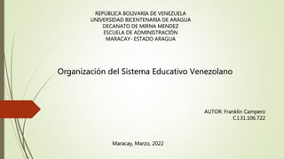 REPÚBLICA BOLIVARIA DE VENEZUELA
UNIVERSIDAD BICENTENARIA DE ARAGUA
DECANATO DE MIRNA MENDEZ
ESCUELA DE ADMINISTRACIÓN
MARACAY- ESTADO ARAGUA
Organización del Sistema Educativo Venezolano
AUTOR: Franklin Campero
C.I.31.106.722
Maracay, Marzo, 2022
 
