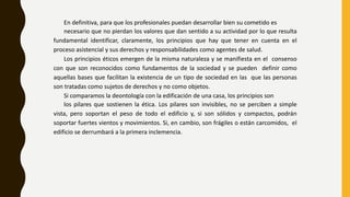 En definitiva, para que los profesionales puedan desarrollar bien su cometido es
necesario que no pierdan los valores que dan sentido a su actividad por lo que resulta
fundamental identificar, claramente, los principios que hay que tener en cuenta en el
proceso asistencial y sus derechos y responsabilidades como agentes de salud.
Los principios éticos emergen de la misma naturaleza y se manifiesta en el consenso
con que son reconocidos como fundamentos de la sociedad y se pueden definir como
aquellas bases que facilitan la existencia de un tipo de sociedad en las que las personas
son tratadas como sujetos de derechos y no como objetos.
Si comparamos la deontología con la edificación de una casa, los principios son
los pilares que sostienen la ética. Los pilares son invisibles, no se perciben a simple
vista, pero soportan el peso de todo el edificio y, si son sólidos y compactos, podrán
soportar fuertes vientos y movimientos. Si, en cambio, son frágiles o están carcomidos, el
edificio se derrumbará a la primera inclemencia.
 