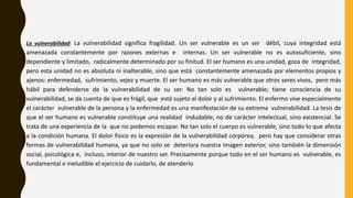 La vulnerabilidad: La vulnerabilidad significa fragilidad. Un ser vulnerable es un ser débil, cuya integridad está
amenazada constantemente por razones externas e internas. Un ser vulnerable no es autosuficiente, sino
dependiente y limitado, radicalmente determinado por su finitud. El ser humano es una unidad, goza de integridad,
pero esta unidad no es absoluta ni inalterable, sino que está constantemente amenazada por elementos propios y
ajenos: enfermedad, sufrimiento, vejez y muerte. El ser humano es más vulnerable que otros seres vivos, pero más
hábil para defenderse de la vulnerabilidad de su ser. No tan solo es vulnerable; tiene consciencia de su
vulnerabilidad, se da cuenta de que es frágil, que está sujeto al dolor y al sufrimiento. El enfermo vive especialmente
el carácter vulnerable de la persona y la enfermedad es una manifestación de su extrema vulnerabilidad. La tesis de
que el ser humano es vulnerable constituye una realidad indudable, no de carácter intelectual, sino existencial. Se
trata de una experiencia de la que no podemos escapar. No tan solo el cuerpo es vulnerable, sino todo lo que afecta
a la condición humana. El dolor físico es la expresión de la vulnerabilidad corpórea, pero hay que considerar otras
formas de vulnerabilidad humana, ya que no solo se deteriora nuestra imagen exterior, sino también la dimensión
social, psicológica e, incluso, interior de nuestro ser. Precisamente porque todo en el ser humano es vulnerable, es
fundamental e ineludible el ejercicio de cuidarlo, de atenderlo
 
