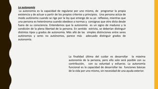 La autonomía
La autonomía es la capacidad de regularse por uno mismo, de programar la propia
existencia y de actuar a partir de los propios criterios y principios. Una persona actúa de
modo autónomo cuando se rige por la ley que emerge de su yo reflexivo, mientras que
una persona es heterónoma cuando obedece a normas y consignas que otro dicta desde
fuera de su consciencia. Entendemos que la autonomía es un signo de madurez y la
condición de la plena libertad de la persona. En sentido estricto, se deberían distinguir
distintos tipos y grados de autonomía. Más allá de las simples distinciones entre seres
autónomos y seres no autónomos, parece más adecuado distinguir grados de
autonomía.
La finalidad última del cuidar es desarrollar la máxima
autonomía de la persona, pero ello solo será posible con su
contribución, con su voluntad y esfuerzo. La autonomía
funcional es la capacidad de desarrollar las funciones básicas
de la vida por uno mismo, sin necesidad de una ayuda exterior.
 