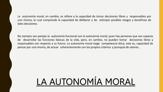 LA AUTONOMÍA MORAL
La autonomía moral, en cambio, se refiere a la capacidad de tomar decisiones libres y responsables por
uno mismo, lo cual comprende la capacidad de deliberar y de anticipar posibles riesgos y beneficios de
tales decisiones.
No siempre van parejas la autonomía funcional con la autonomía moral, pues hay personas que son capaces
de desarrollar las funciones básicas de la vida, pero, en cambio, no pueden tomar decisiones libres y
responsables con respecto a su futuro. La autonomía moral exige competencia ética, esto es, capacidad de
pensar por uno mismo, de actuar coherentemente con los propios criterios y jerarquía de valores.
 