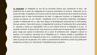 La integridad: La integridad es uno de los principios básicos que caracterizan la ética del
profesional de la salud. Por integridad de la persona entendemos la correcta ordenación de las
partes del todo: el equilibrio y la armonía entre las diversas dimensiones de la existencia humana
necesarios para el buen funcionamiento de todo el organismo humano. La integridad de una
persona se expresa en una relación equilibrada entre los elementos corporales, psicológicos,
sociales e intelectuales de su vida. Para reparar la desintegración producida por la enfermedad,
hay que vulnerar, hasta cierto punto, la integridad de la persona. El profesional de la salud explora
al paciente y evalúa sus capacidades. Esta es una invasión lícita de la integridad a la que el
paciente consiente. A pesar de ello, esta anuencia no puede evitar la exposición de la integridad al
grave riesgo que supone el tratamiento de su salud. El profesional está obligado a ejercer el
derecho a las invasiones necesarias de la integridad con el máximo cuidado y sensibilidad. En
definitiva, el principio de integridad se basa en la unidad total, y propone que es lícito intervenir
sobre el cuerpo de una persona si ha dado su consentimiento solamente cuando hay justificación
terapéutica, es decir, si la intervención es beneficiosa para la persona.
 