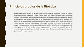 Beneficencia: En el ámbito de la salud, este principio obliga al profesional a poner el máximo
empeño en atender al paciente y hacer cuanto pueda para mejorar su salud, de la forma que
considere más adecuada. Es un principio ético básico que se aplica primariamente al paciente, aunque
también a otros que pueden beneficiarse de un avance médico en particular. Es el principio ético
primero de las actuaciones de los profesionales de la salud y responde al fin primario de la ciencia
médica, que es el promover el bien para el enfermo y la sociedad. En él se han fundamentado los
códigos médicos, desde el Juramento de Hipócrates. La palabra beneficencia tiene aquí su sentido
etimológico, no el de una caridad ineficaz y paternalista y resulta más adecuada que el de
benevolencia, en cuanto subraya el hecho de tener que hacer efectivamente el bien y no simplemente
querer hacerlo o desear hacerlo.
Principios propios de la Bioética
 