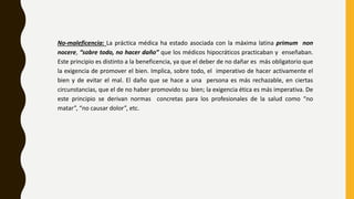 No-maleficencia: La práctica médica ha estado asociada con la máxima latina primum non
nocere, “sobre todo, no hacer daño” que los médicos hipocráticos practicaban y enseñaban.
Este principio es distinto a la beneficencia, ya que el deber de no dañar es más obligatorio que
la exigencia de promover el bien. Implica, sobre todo, el imperativo de hacer activamente el
bien y de evitar el mal. El daño que se hace a una persona es más rechazable, en ciertas
circunstancias, que el de no haber promovido su bien; la exigencia ética es más imperativa. De
este principio se derivan normas concretas para los profesionales de la salud como “no
matar”, “no causar dolor”, etc.
 