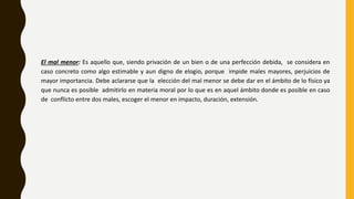 El mal menor: Es aquello que, siendo privación de un bien o de una perfección debida, se considera en
caso concreto como algo estimable y aun digno de elogio, porque impide males mayores, perjuicios de
mayor importancia. Debe aclararse que la elección del mal menor se debe dar en el ámbito de lo físico ya
que nunca es posible admitirlo en materia moral por lo que es en aquel ámbito donde es posible en caso
de conflicto entre dos males, escoger el menor en impacto, duración, extensión.
 