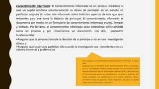 Consentimiento informado: El Consentimiento Informado es un proceso mediante el
cual un sujeto confirma voluntariamente su deseo de participar en un estudio en
particular después de haber sido informado sobre todos los aspectos de éste que sean
relevantes para que tome la decisión de participar. El consentimiento informado se
documenta por medio de un formulario de consentimiento informado escrito, firmado
y fechado. Por lo tanto, el consentimiento informado debe entenderse esencialmente
como un proceso y por conveniencia un documento, con dos propósitos
fundamentales:
•Asegurar que la persona controle la decisión de si participa o no en una investigación
clínica, y
•Asegurar que la persona participe sólo cuando la investigación sea consistente con sus
valores, intereses y preferencias.
Para otorgar un consentimiento verdaderamente informado, es decir,
para
asegurar que un individuo tome determinaciones libres y racionales
de si la investigación médica está de acuerdo con sus intereses, debe
hacerse énfasis en que la información debe ser veraz, clara y precisa,
de tal forma que pueda ser entendida por el sujeto al grado de que
pueda establecer sus implicaciones en su propia situación clínica,
considerar todas las opciones, hacer preguntas, para que así pueda
tomar una decisión libre y voluntaria.
 