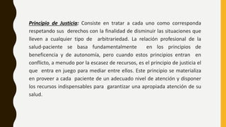 Principio de Justicia: Consiste en tratar a cada uno como corresponda
respetando sus derechos con la finalidad de disminuir las situaciones que
lleven a cualquier tipo de arbitrariedad. La relación profesional de la
salud-paciente se basa fundamentalmente en los principios de
beneficencia y de autonomía, pero cuando estos principios entran en
conflicto, a menudo por la escasez de recursos, es el principio de justicia el
que entra en juego para mediar entre ellos. Este principio se materializa
en proveer a cada paciente de un adecuado nivel de atención y disponer
los recursos indispensables para garantizar una apropiada atención de su
salud.
 
