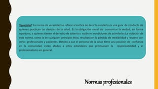 Normas profesionales
Veracidad: La norma de veracidad se refiere a la ética de decir la verdad y es una guía de conducta de
quienes practican las ciencias de la salud. Es la obligación moral de comunicar la verdad, en forma
oportuna, a quienes tienen el derecho de saberla y están en condiciones de asimilarlas La violación de
esta norma, como la de cualquier principio ético, resultará en la pérdida de credibilidad y respeto con
otros profesionales y pacientes. Debido a que el personal de la salud tiene una posición de confianza
en la comunidad, están atados a altos estándares que promueven la responsabilidad y el
profesionalismo en general.
 