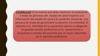 Confidencial: Es la reserva que debe mantener el profesional
y todas las personas del equipo de salud respecto a la
información del estado de salud y la condición misma de una
persona de modo de garantizarle su derecho a la intimidad. El
derecho a la intimidad de los pacientes supone la obligación
de guardar secreto profesional en lo concerniente a
situaciones o estados del paciente que se hayan adquiridos
en el ejercicio profesional.
 
