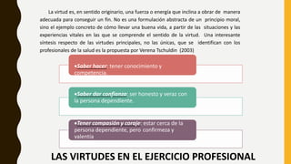 LAS VIRTUDES EN EL EJERCICIO PROFESIONAL
La virtud es, en sentido originario, una fuerza o energía que inclina a obrar de manera
adecuada para conseguir un fin. No es una formulación abstracta de un principio moral,
sino el ejemplo concreto de cómo llevar una buena vida, a partir de las situaciones y las
experiencias vitales en las que se comprende el sentido de la virtud. Una interesante
síntesis respecto de las virtudes principales, no las únicas, que se identifican con los
profesionales de la salud es la propuesta por Verena Tschuldin (2003)
Saber hacer: tener conocimiento y
competencia.
Saber dar confianza: ser honesto y veraz con
la persona dependiente.
Tener compasión y coraje: estar cerca de la
persona dependiente, pero confirmeza y
valentía
 