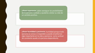 Tener esperanza: saber averiguar las posibilidades
de la persona cuidada y ayudarla a dotar su vida de
un sentido positivo.
Tener humildad y paciencia: humildad porque toda
persona es única e irrepetible y puede enseñarnos
algo importante en la vida y paciencia como actitud
de constante ayuda a la persona dependiente.
 