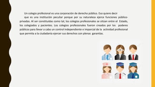 Un colegio profesional es una corporación de derecho público. Eso quiere decir
que es una institución peculiar porque por su naturaleza ejerce funciones público-
privadas. Al ser constituidas como tal, los colegios profesionales se sitúan entre el Estado,
los colegiados y pacientes. Los colegios profesionales fueron creados por los poderes
públicos para llevar a cabo un control independiente e imparcial de la actividad profesional
que permita a la ciudadanía ejercer sus derechos con plenas garantías.
 