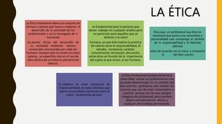 La Ética Profesional abarca al conjunto de
normas y valores que hacen y mejoran el
desarrollo de la actividad de los
profesionales y es la encargada de ir
marcando
las pautas éticas del desarrollo de
su actividad mediante valores
universales reconocidos por cada ser
humano. Aunque ésta se centre en estos
valores, se especifica más en el uso de
ellos dentro de un entorno plenamente
laboral.
es fundamental para la persona que
desee trabajar en cualquier ámbito pero
en particular para aquellos que se
dedican a la salud
humana, ya que ésta implica la práctica
de valores como la responsabilidad, el
estudio, constancia, carácter,
concentración, formación, discreción,
entre otras en función de la importancia
del sujeto al que sirven, el ser humano.
Para que un profesional sea ético es
necesario que posea una naturaleza o
personalidad que componga el sentido
de la responsabilidad y la libertad,
además
estar de acuerdo con la moral y compartir
el deseo del bien común
EL objetivo es crear conciencia de
responsabilidad, en cada individuo que
ejerce una profesión particular, para el
mejor rendimiento de este.
la Ética Profesional también determina
cómo debe actuar un profesional en una
situación determinada. En un sentido más
bien estricto, podríamos solo señalar las
carreras que son de nivel universitario o
superior, porque son las que otorgan
categoría de profesional, pero también
deben considerarse los oficios y
cualquier otro trabajo permanente.
LA ÉTICA
 