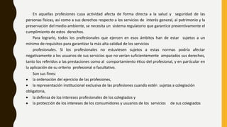 En aquellas profesiones cuya actividad afecta de forma directa a la salud y seguridad de las
personas físicas, así como a sus derechos respecto a los servicios de interés general, al patrimonio y la
preservación del medio ambiente, se necesita un sistema regulatorio que garantice preventivamente el
cumplimiento de estos derechos.
Para lograrlo, todos los profesionales que ejercen en esos ámbitos han de estar sujetos a un
mínimo de requisitos para garantizar la más alta calidad de los servicios
profesionales. Si los profesionales no estuviesen sujetos a estas normas podría afectar
negativamente a los usuarios de sus servicios que no verían suficientemente amparados sus derechos,
tanto los referidos a las prestaciones como al comportamiento ético del profesional, y en particular en
la aplicación de su criterio profesional o facultativo.
Son sus fines:
 la ordenación del ejercicio de las profesiones,
 la representación institucional exclusiva de las profesiones cuando estén sujetas a colegiación
obligatoria,
 la defensa de los intereses profesionales de los colegiados y
 la protección de los intereses de los consumidores y usuarios de los servicios de sus colegiados
 