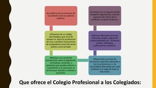 Que ofrece el Colegio Profesional a los Colegiados:
La defensa de los intereses de
la profesión ante los poderes
públicos.
Disponen de un código
deontológico que sirve de
amparo al ejercicio profesional
de cara a posibles imposiciones
de empleadores tanto del sector
público como privado.
Realizan una constante
actualización sobre la legislación,
normativas, iniciativas y
proyectos que pueden afectar a
la profesión y, en particular, al
servicio que prestan a clientes y
pacientes.
Desarrollan acciones de
formación específica adecuada a
las circunstancias y a las
necesidades detectadas por cada
profesión a lo largo de toda su
vida activa.
Ofrecen diferentes servicios
(bolsa de empleo, seguro de
responsabilidad civil, asistencia
jurídica, biblioteca,
publicaciones, etcétera).
Cuentan con un espacio donde
compartir experiencias, conocer
aspectos del futuro de la
profesión, analizar tendencia.
 