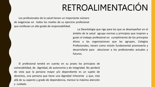 RETROALIMENTACIÓN
Los profesionales de la salud tienen un importante número
de exigencias en todos los niveles de su ejercicio profesional
que conllevan un alto grado de responsabilidad.
La Deontología que rige para los que se desempeñan en el
ámbito de la salud agrupa normas y principios que inspiran y
guían el trabajo profesional en cumplimiento de los principios
éticos y las organizaciones que las agrupan, Colegios
Profesionales, tienen como misión fundamental promoverla y
desarrollarla para aleccionar a los profesionales actuales y
futuros.
El profesional tendrá en cuenta en su praxis los principios de
vulnerabilidad, de dignidad, de autonomía y de integridad. No perderá
de vista que la persona mayor y/o dependiente es un sujeto de
derechos, una persona que tiene una dignidad inherente y que, más
allá de su aspecto y grado de dependencia, merece la máxima atención
y cuidado.
 