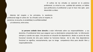 El cultivo de las virtudes es esencial en la práctica
profesional. La virtud es una cualidad del carácter, un hábito
que perfecciona al profesional y que le hace más apto para
desarrollar su labor.
Además del respeto a los principios, la excelencia
profesional exige el cultivo de las virtudes como el respeto, la
paciencia, la escucha, la amabilidad, la confidencialidad
y la tolerancia, entre otras.
La persona cuidada tiene derecho a estar informada sobre sus responsabilidades y sus
derechos. El profesional tiene que asegurar que su destinatario comprenda toda la información
siempre y cuando sea capaz. Una persona en situación de dependencia desde un punto de vista
funcional necesita de otra para realizar las funciones básicas de la vida. Esta dependencia
funcional no significa, necesariamente, que no tenga competencia ética para decidir libre y
responsablemente.
 